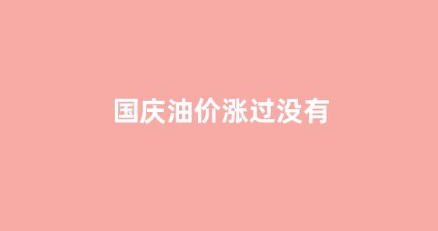 国庆油价还要上涨多少_国庆油价涨过没有