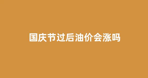 国庆节过后油价会涨吗_国庆节后油价上涨