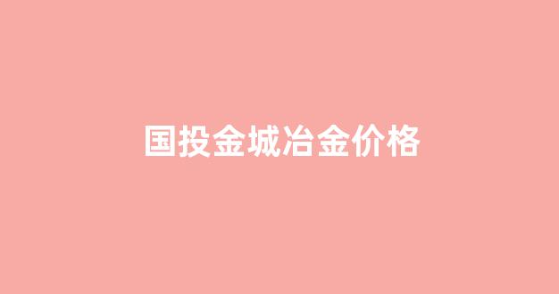 国投金城冶炼_国投金城冶金价格