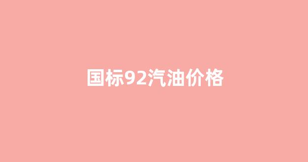 国标92汽油价格_目前国家92号汽油多少钱1升