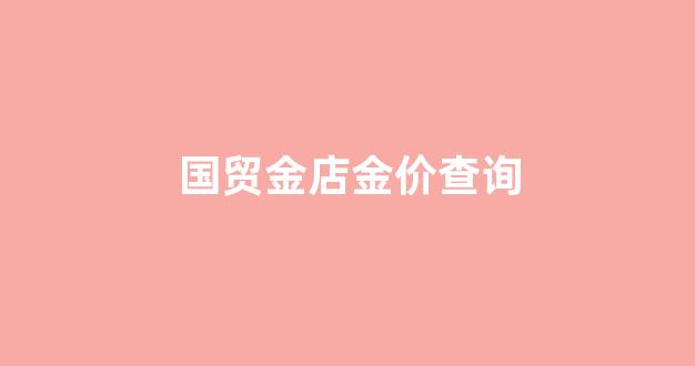 国贸金店金价查询_国贸金店金价查询今日