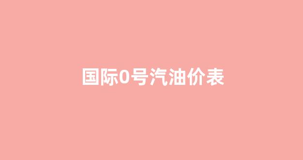 国际汽油价格多少钱一升_国际0号汽油价表