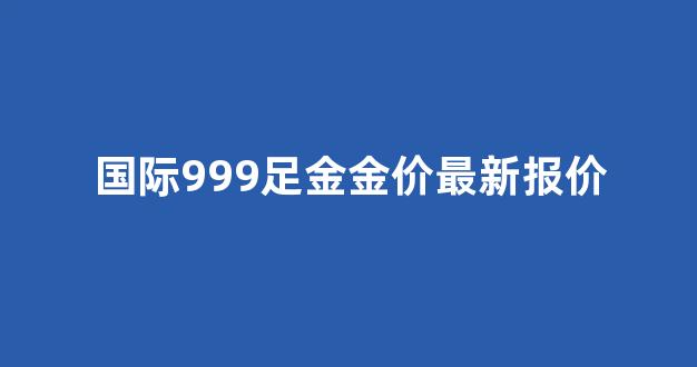 国际金价99999_国际999足金金价最新报价