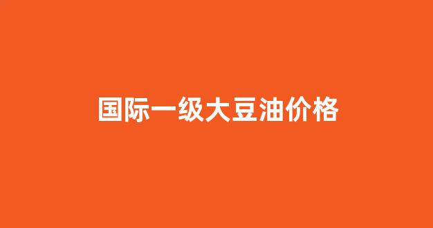 一级大豆油价格最新行情2020_国际一级大豆油价格
