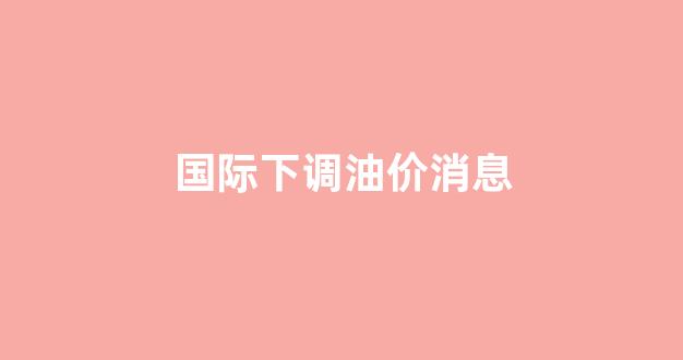 国际油价调整时间_国际下调油价消息