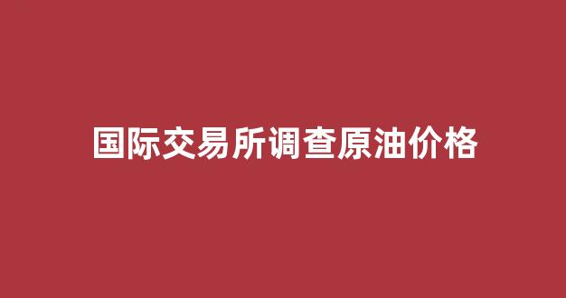 国际交易所调查原油价格_国际原油交易市场