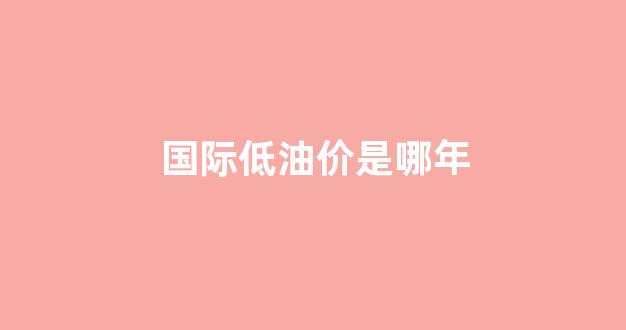 国际低油价是哪年_2020年国际最低油价