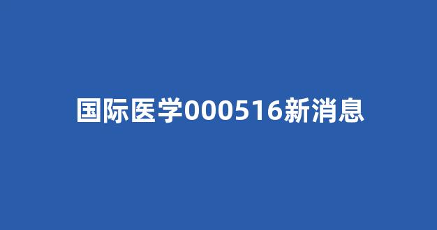 国际医学000516新消息(000516国际医学公告)_https://www.heiljjianzu.com_科创板_第1张