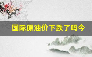 国际原油价下跌了吗今天-国际原油价格大涨今日
