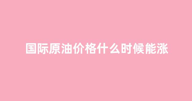 国际原油什么时候开盘_国际原油价格什么时候能涨