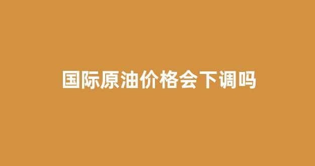 国际原油价格会下调吗_国际原油降价了吗