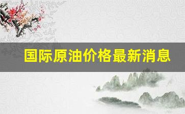 国际原油价格最新消息今日油价表最新-国际