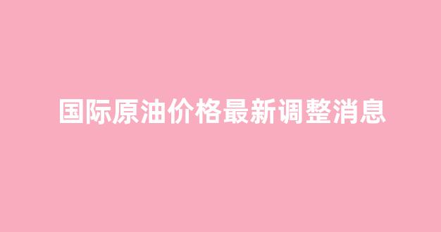 国际原油价格最新调整消息_国际原油价格最新消息实时