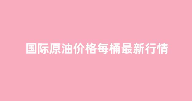 国际原油价格今天多少钱一桶_国际原油价格每桶最新行情