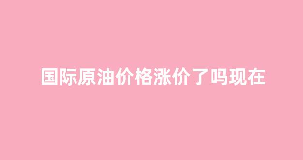 国际原油价格再上涨_国际原油价格涨价了吗现在