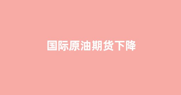 国际原油期货下降(期货国际原油走势图)_https://www.xzdzcjn.com_上交所_第1张