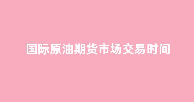 国际原油期货市场交易时间(国际原油期货交易时间表)_https://www.dcjwmf.com_中金所_第1张