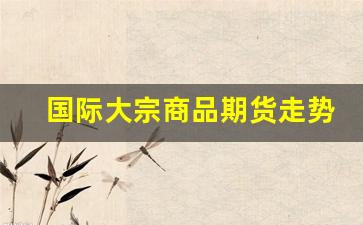 国际大宗商品期货走势行情(国际大宗商品期货走势行情最新)_https://www.hbxfywj.com_股票知识_第1张