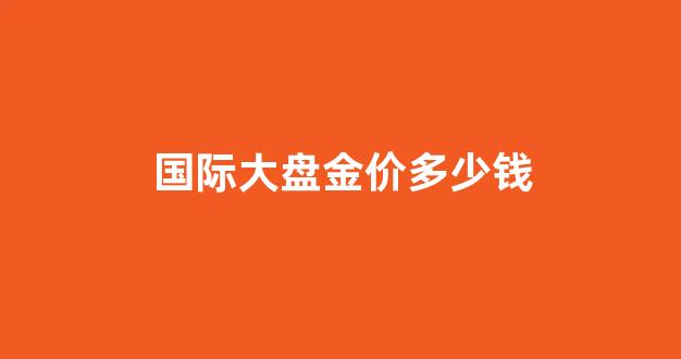 今日国际大盘金价实时报道_国际大盘金价多少钱