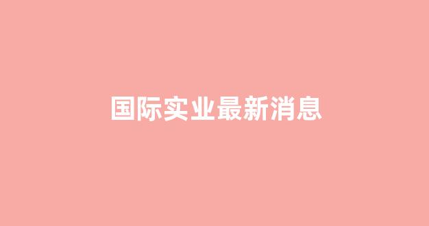 国际实业最新消息(国际实业官网)_https://www.hangfeite.com_创业板_第1张