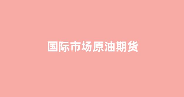 国际市场原油期货(国际原油期货交易)_https://www.xzdzcjn.com_深交所_第1张