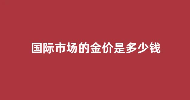 国际金价多少钱一斤_国际市场的金价是多少钱