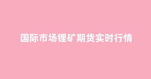 国际市场锂矿期货实时行情(国际期货锂价)_https://www.haiwangdasha.com_北交所_第1张