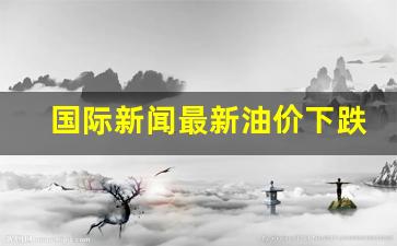 国际新闻最新油价下跌-国际油价大涨 新闻