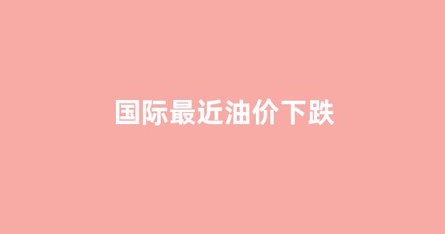 最近国际油价如何_国际最近油价下跌