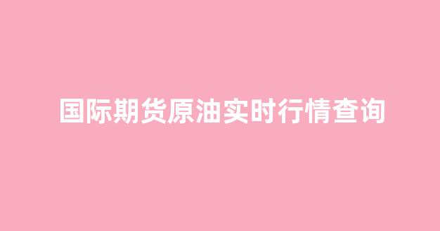 国际期货原油实时行情查询(国际原油期货实时行情报价)_https://www.ljyuan-tech.com_深交所_第1张