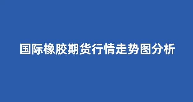 国际橡胶期货行情走势图分析(国际橡胶期货实时行情)_https://www.hhem8.com_上交所_第1张