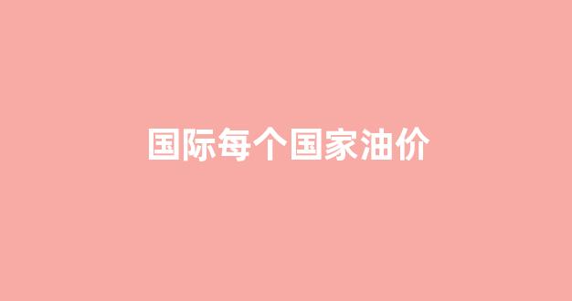 国际每个国家油价_各国的油价表概况