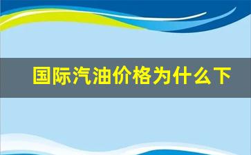 国际汽油价格为什么下跌-国际汽油价格为什么下跌了