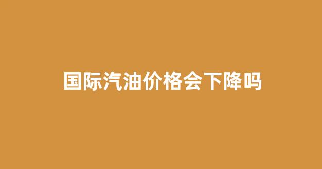 国际油价会不会上涨_国际汽油价格会下降吗