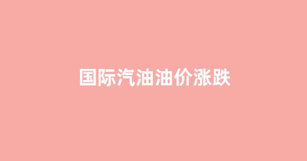 国际汽油价大涨_国际汽油油价涨跌