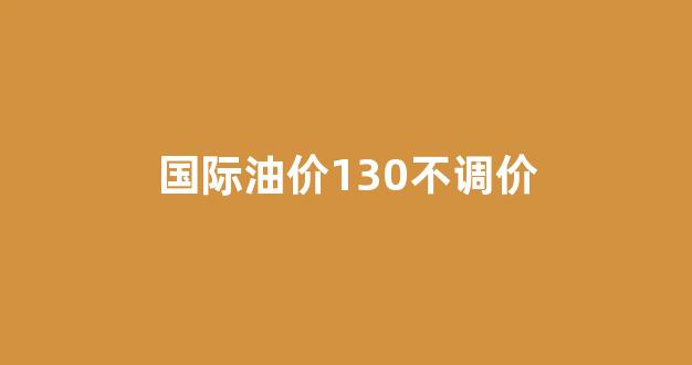 国际油价130不调价_国际油价太低 今天油价不降