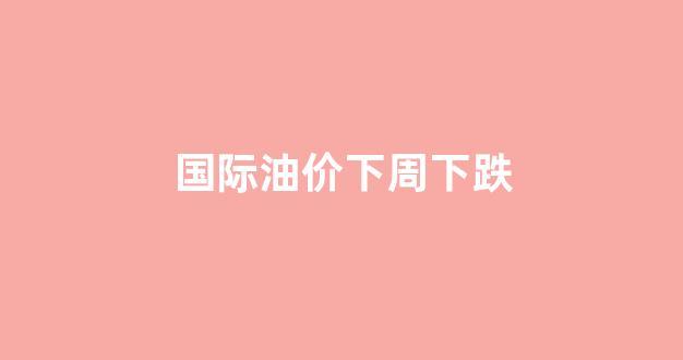 国际油价下周是涨还是跌_国际油价下周下跌