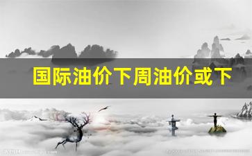 国际油价跌了吗-国际油价下周油价或下跌