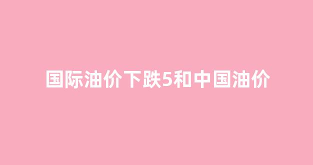 国际油价下跌5和中国油价_国际油价跌中国油价涨