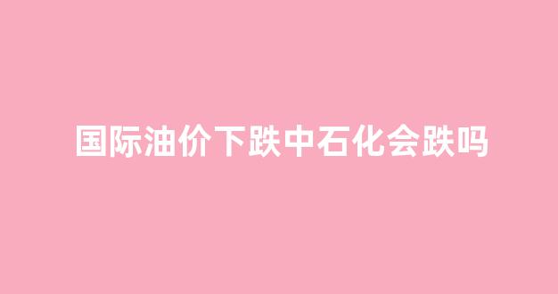 国际油价跌中国油价涨_国际油价下跌中石化会跌吗