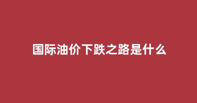 国际油价下跌之路是什么_国际油价大跌对国内市场冲击
