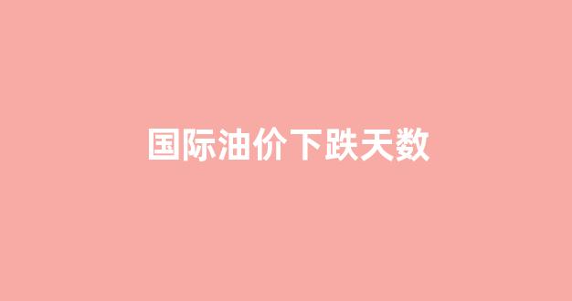 国际油价下跌天数_国际油价下跌天数会增加吗