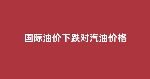 国际油价跌对股市影响_国际油价下跌对汽油价格