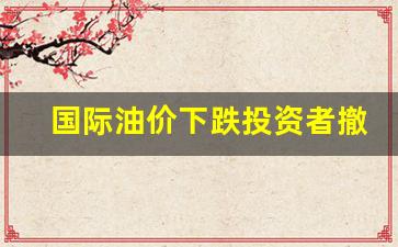 国际油价下跌投资者撤离-国际油价跌对中国石油是利好还是利空