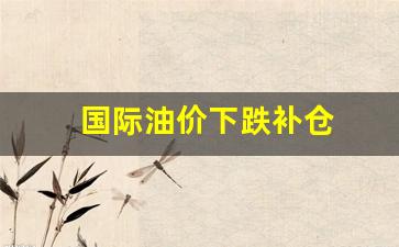 国际油价跌幅扩大-国际油价下跌补仓