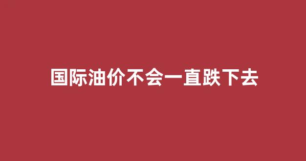 国际油价不会一直跌下去_国际油价会继续涨吗?
