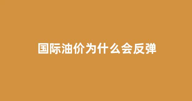 国际油价为什么会反弹_国际油价为什么会反弹的原因