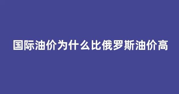 国际油价为什么比俄罗斯油价高_为什么国际油价跌国内油价涨
