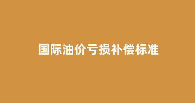 国际油价亏损补偿标准_国际油价跌幅扩大