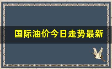 国际油价今日走势最新消息-国际油价行情今日走势分析